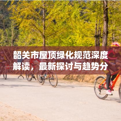 韶關(guān)市屋頂綠化規(guī)范深度解讀，最新探討與趨勢分析