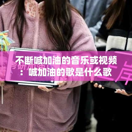 不斷喊加油的音樂或視頻：喊加油的歌是什么歌 