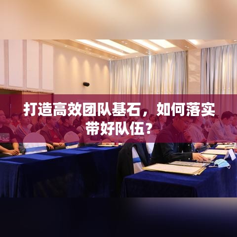 打造高效團(tuán)隊(duì)基石，如何落實(shí)帶好隊(duì)伍？