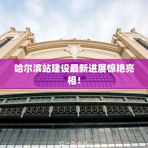 哈爾濱站建設(shè)最新進(jìn)展驚艷亮相！