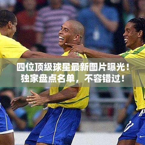四位頂級球星最新圖片曝光！獨家盤點名單，不容錯過！