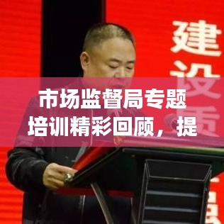 市場監(jiān)督局專題培訓(xùn)精彩回顧，提升能力，共創(chuàng)卓越