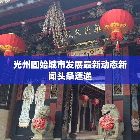 光州固始城市發(fā)展最新動態(tài)新聞頭條速遞