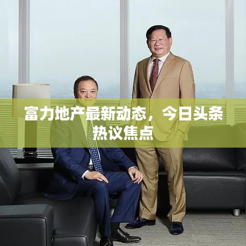 富力地產(chǎn)最新動態(tài)，今日頭條熱議焦點