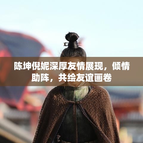 陳坤倪妮深厚友情展現(xiàn)，傾情助陣，共繪友誼畫卷
