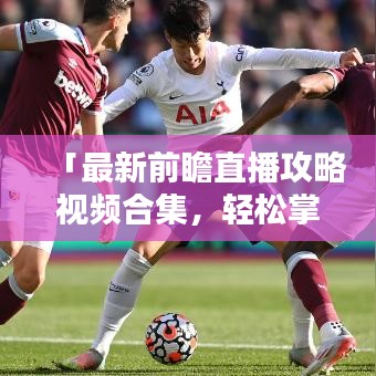 「最新前瞻直播攻略視頻合集，輕松掌握直播技巧，精彩內(nèi)容不容錯過！」